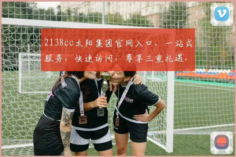 2138cc太阳集团官网入口，一站式服务，快速访问，尊享三重礼遇，畅游无阻，体验非凡