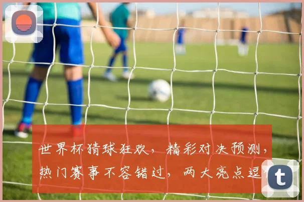 世界杯猜球狂欢，精彩对决预测，热门赛事不容错过，两大亮点逗你乐