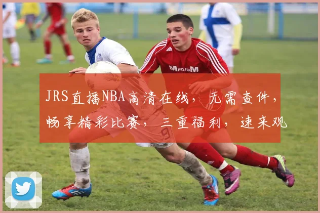 JRS直播NBA高清在线，无需查件，畅享精彩比赛，三重福利，速来观看