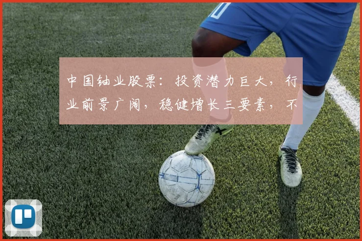 中国铀业股票：投资潜力巨大，行业前景广阔，稳健增长三要素，不容错过