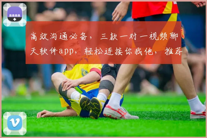 高效沟通必备，三款一对一视频聊天软件app，轻松连接你我他，推荐体验