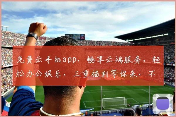 免费云手机app，畅享云端服务，轻松办公娱乐，三重福利等你来，不容错过