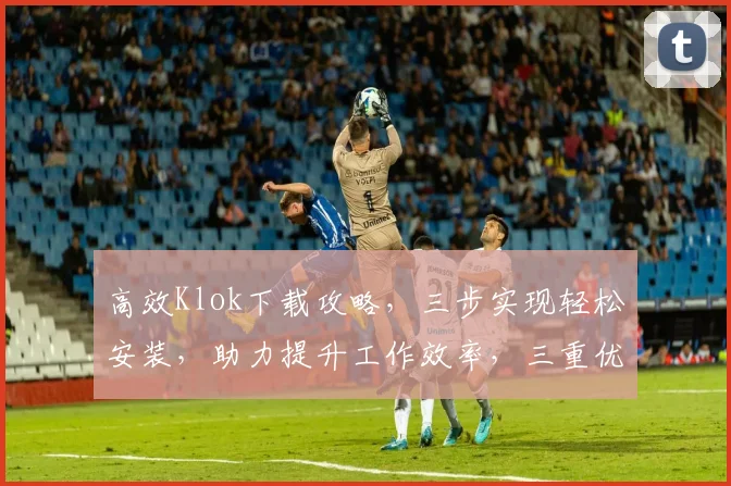 高效Klok下载攻略，三步实现轻松安装，助力提升工作效率，三重优化体验，不容错过